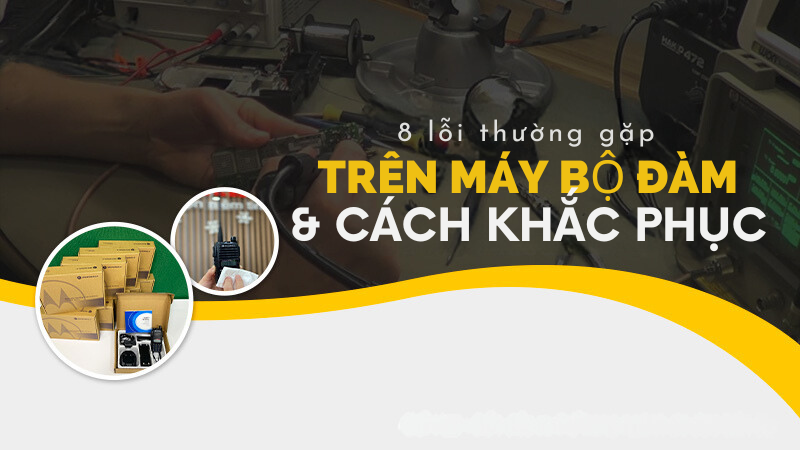 8 lỗi thường gặp TRÊN MÁY BỘ ĐÀM & CÁCH KHẮC PHỤC